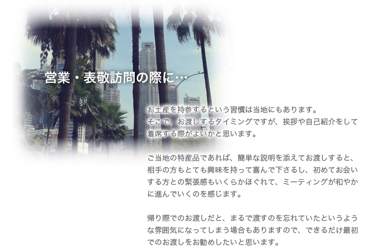 営業・表敬訪問の際に…お土産を持参するという習慣は当地にもあります。そこで、お渡しするタイミングですが、挨拶や自己紹介をして着席する際がよいかと思います。