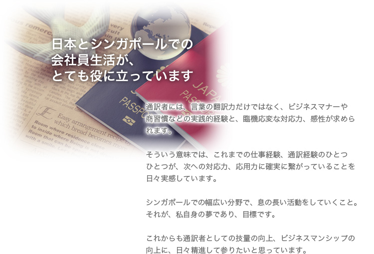 日本とシンガポールで会社員生活が、とても役に立っています。通訳者には、言葉の翻訳力だけではなく、ビジネスマナーや商習慣などの実践的経験と、臨機応変な対応力、感性が求められます。
